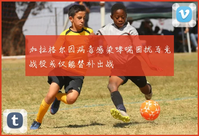 加拉格尔因病毒感染哮喘困扰马竞战役或仅能替补出战