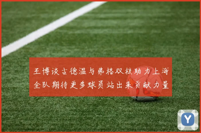 王博谈古德温与弗格双核助力上海全队期待更多球员站出来贡献力量