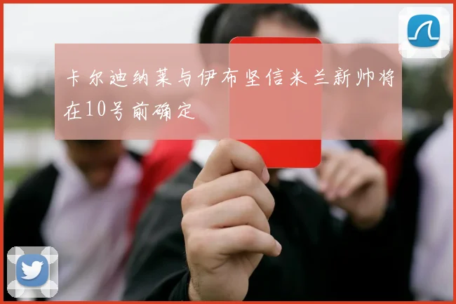 卡尔迪纳莱与伊布坚信米兰新帅将在10号前确定