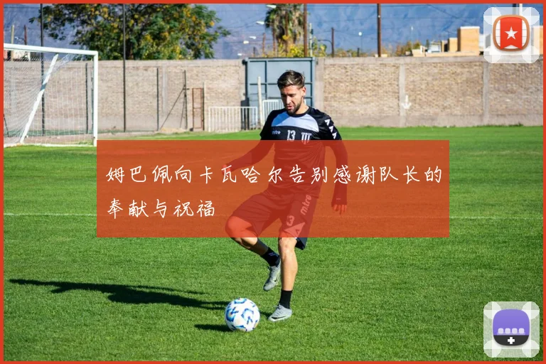 姆巴佩向卡瓦哈尔告别感谢队长的奉献与祝福