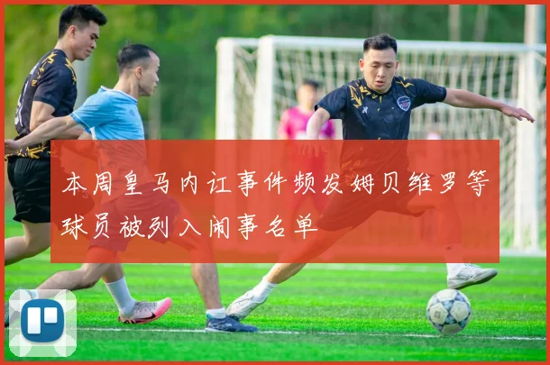 本周皇马内讧事件频发姆贝维罗等球员被列入闹事名单