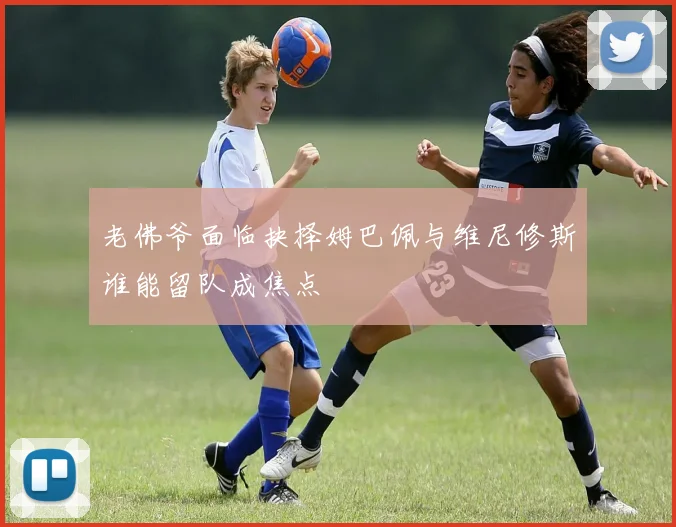 老佛爷面临抉择姆巴佩与维尼修斯谁能留队成焦点