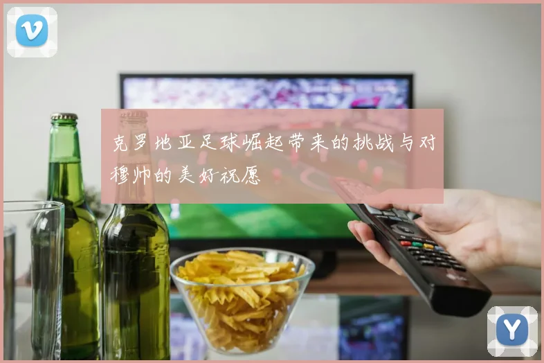 克罗地亚足球崛起带来的挑战与对穆帅的美好祝愿