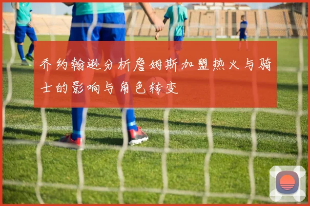 乔约翰逊分析詹姆斯加盟热火与骑士的影响与角色转变