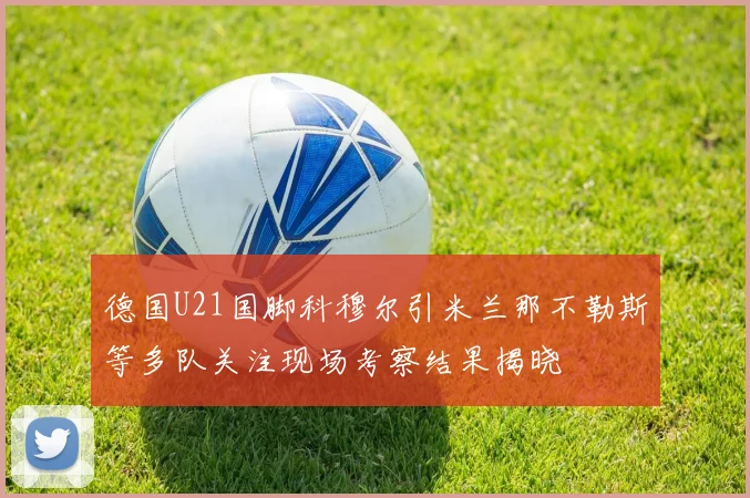 德国U21国脚科穆尔引米兰那不勒斯等多队关注现场考察结果揭晓