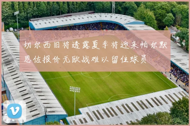 切尔西旧将透露夏季将迎来帕尔默恩佐报价无欧战难以留住球员