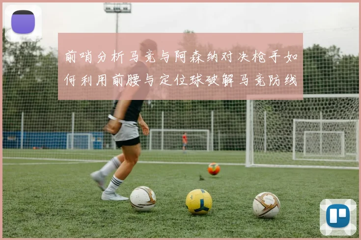 前哨分析马竞与阿森纳对决枪手如何利用前腰与定位球破解马竞防线短板