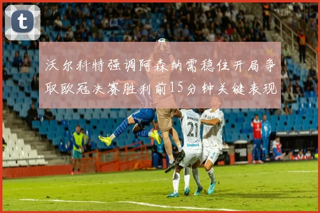 沃尔科特强调阿森纳需稳住开局争取欧冠决赛胜利前15分钟关键表现