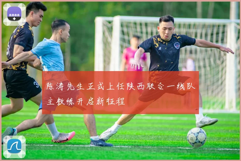 陈涛先生正式上任陕西联合一线队主教练开启新征程