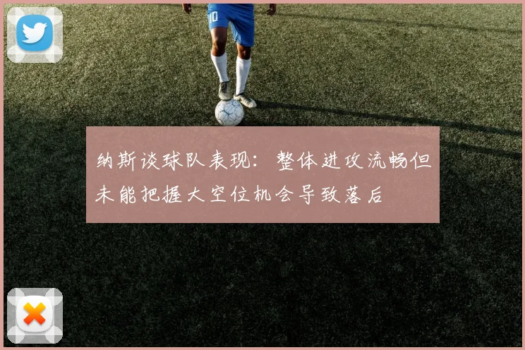 纳斯谈球队表现：整体进攻流畅但未能把握大空位机会导致落后