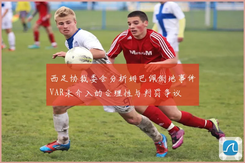 西足协裁委会分析姆巴佩倒地事件VAR未介入的合理性与判罚争议