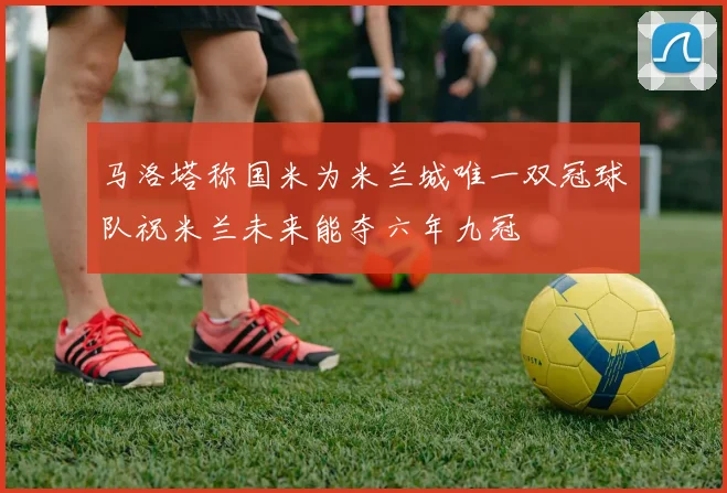 马洛塔称国米为米兰城唯一双冠球队祝米兰未来能夺六年九冠