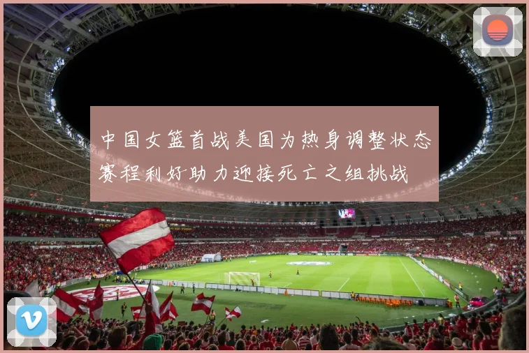 中国女篮首战美国为热身调整状态赛程利好助力迎接死亡之组挑战