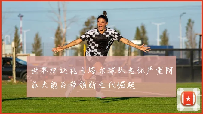 世界杯巡礼卡塔尔球队老化严重阿菲夫能否带领新生代崛起